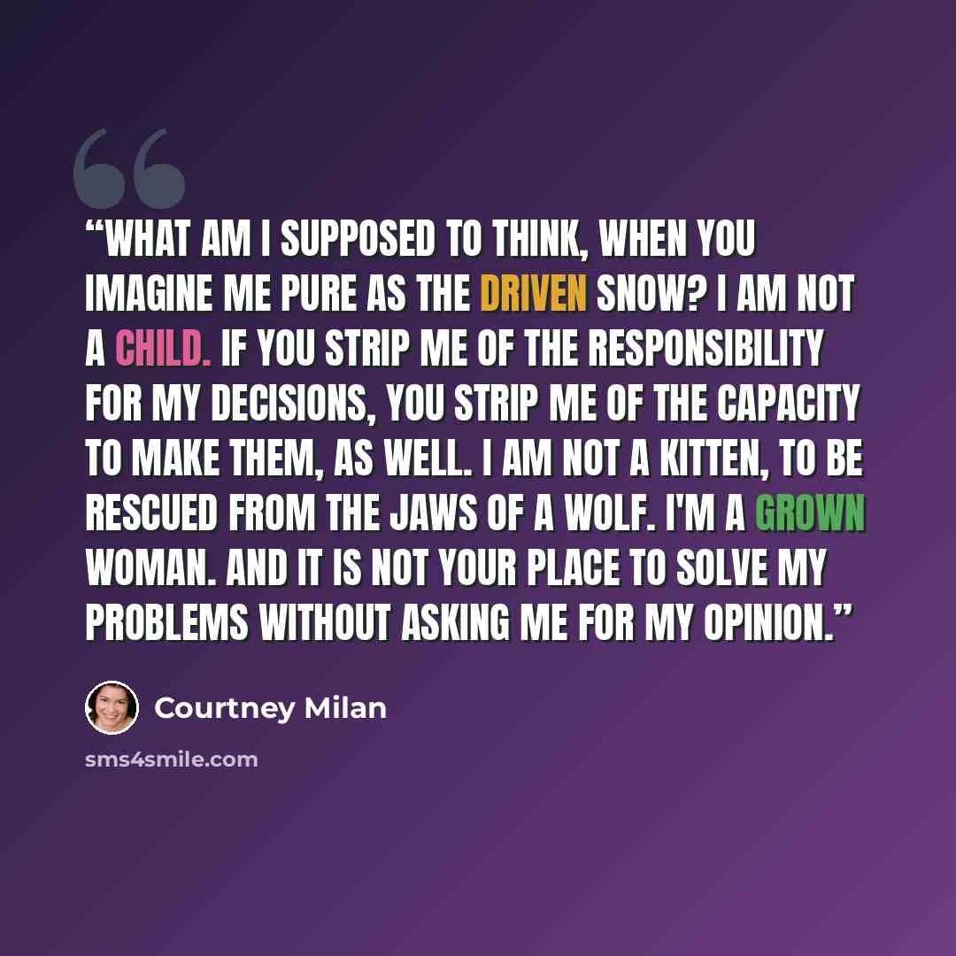 “What am I supposed to think, when you imagine me pure as the driven snow? I am not a child. If you strip me of the responsibility for my decisions, you strip me of the capacity to make them, as well. I am not a kitten, to be rescued from the jaws of a wolf. I'm a grown woman. And it is not your…” quote by Courtney Milan