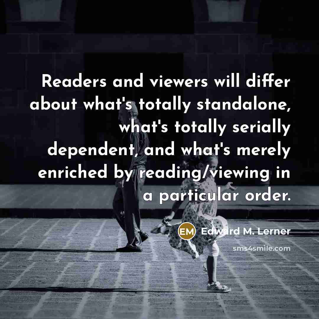 “Readers and viewers will differ about what's totally standalone, what's totally serially dependent, and what's merely enriched by reading/viewing in a particular order.” quote by Edward M. Lerner