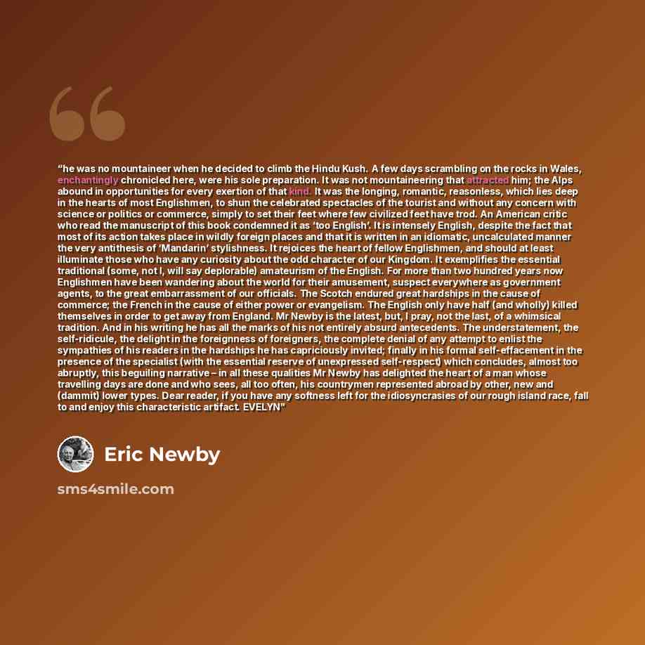 “he was no mountaineer when he decided to climb the Hindu Kush. A few days scrambling on the rocks in Wales, enchantingly chronicled here, were his sole preparation. It was not mountaineering that attracted him; the Alps abound in opportunities for every exertion of that kind. It was the longing…” quote by Eric Newby