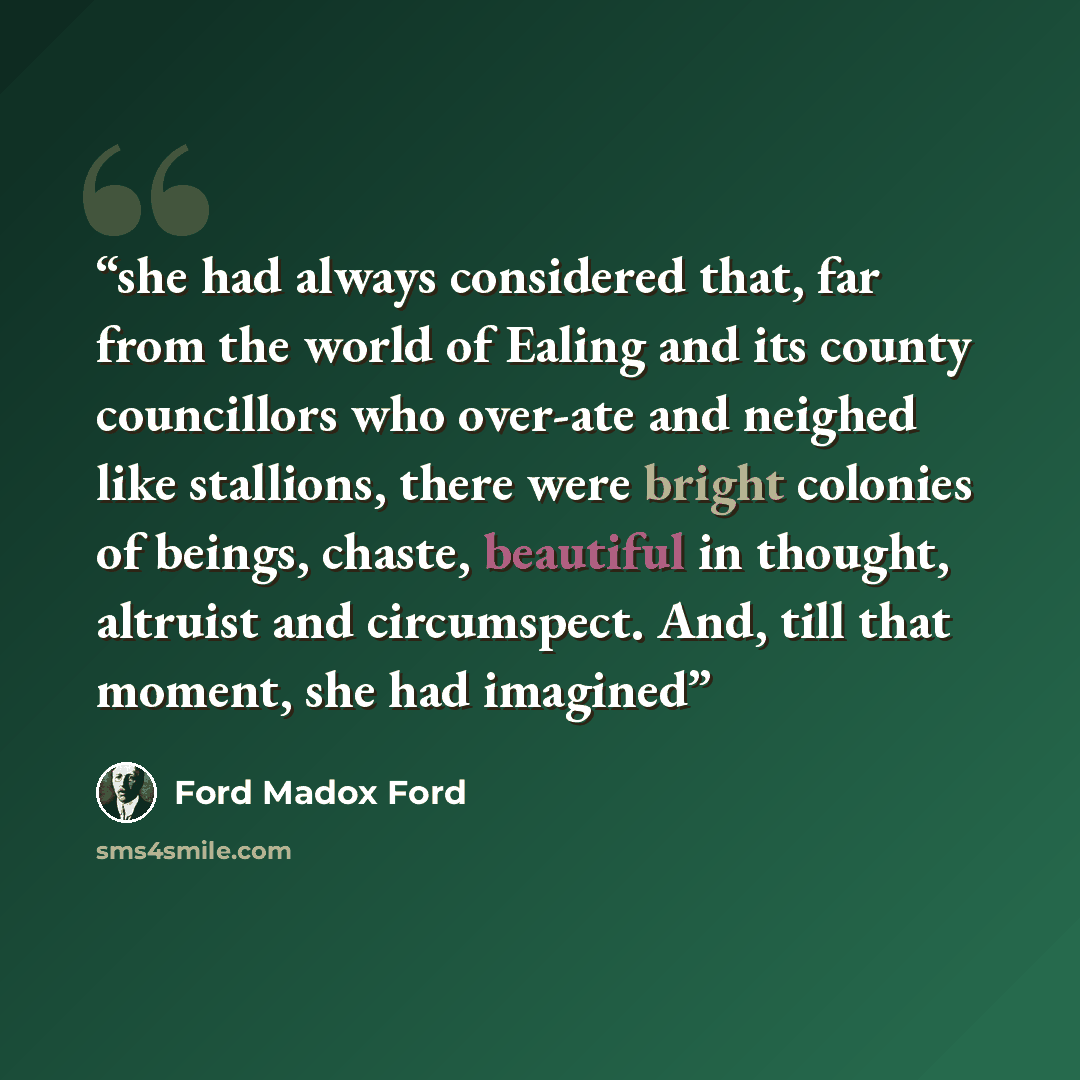 “she had always considered that, far from the world of Ealing and its county councillors who over-ate and neighed like stallions, there were bright colonies of beings, chaste, beautiful in thought, altruist and circumspect. And, till that moment, she had imagined” quote by Ford Madox Ford