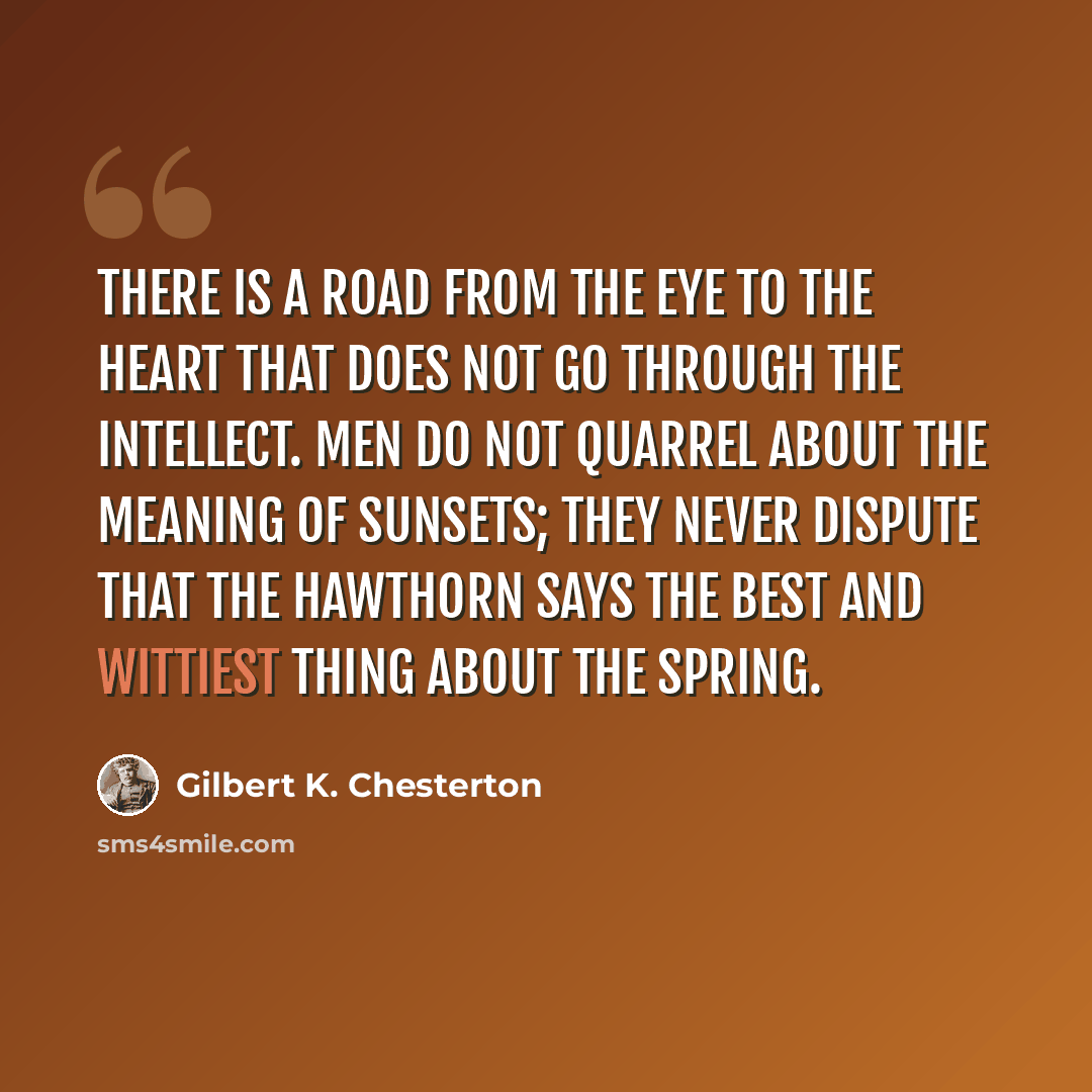 “There is a road from the eye to the heart that does not go through the intellect. Men do not quarrel about the meaning of sunsets; they never dispute that the hawthorn says the best and wittiest thing about the spring.” quote by Gilbert K. Chesterton