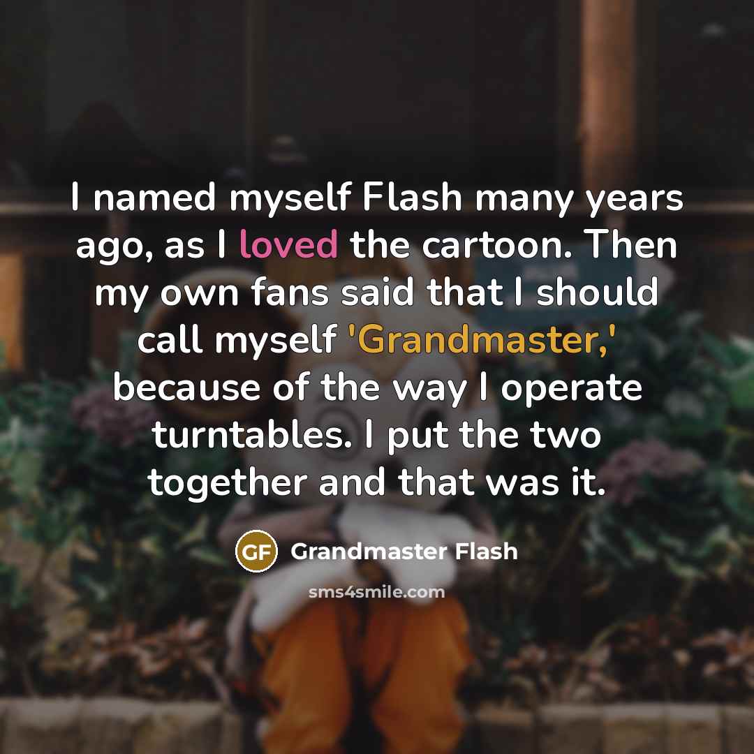 “I named myself Flash many years ago, as I loved the cartoon. Then my own fans said that I should call myself 'Grandmaster,' because of the way I operate turntables. I put the two together and that was it.” quote by Grandmaster Flash