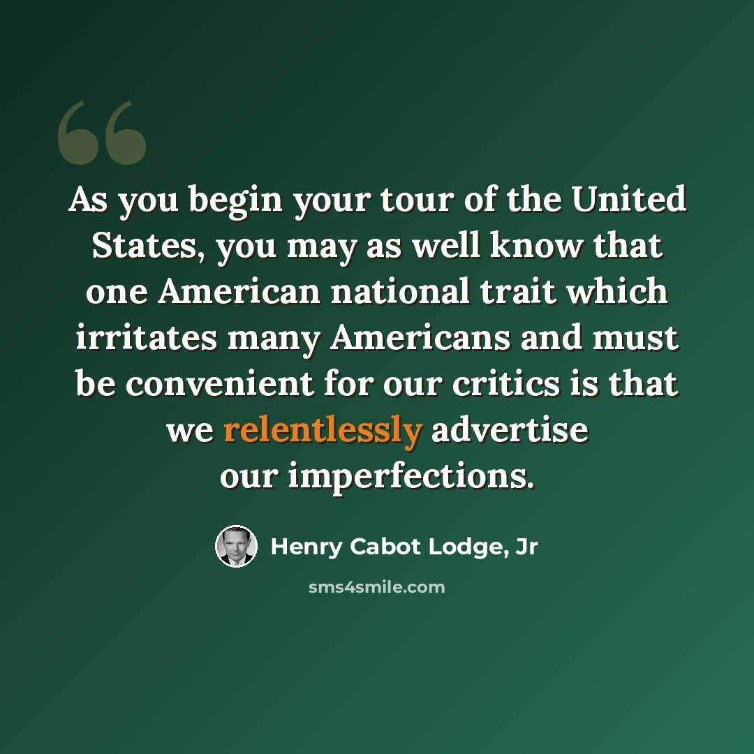 “As you begin your tour of the United States, you may as well know that one American national trait which irritates many Americans and must be convenient for our critics is that we relentlessly advertise our imperfections.” quote by Henry Cabot Lodge, Jr