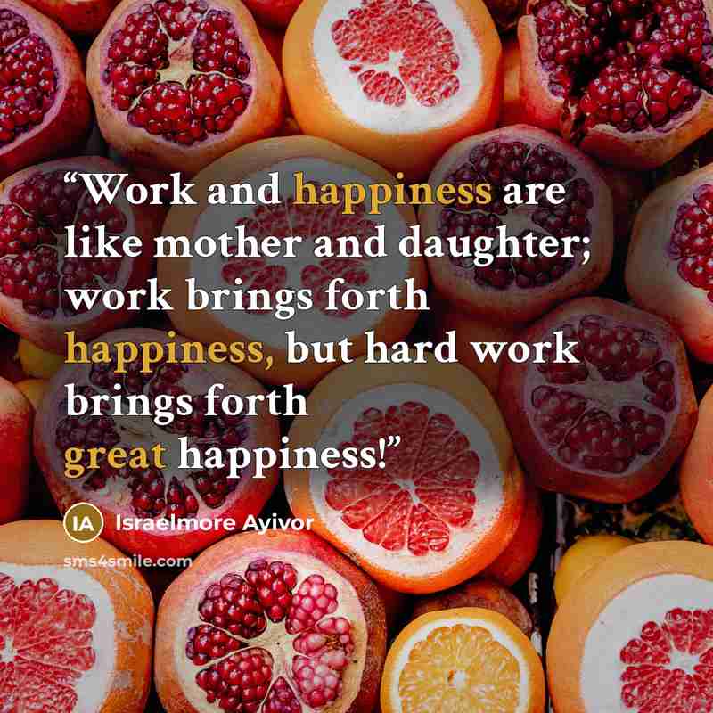 “Work and happiness are like mother and daughter; work brings forth happiness, but hard work brings forth great happiness!” quote by Israelmore Ayivor