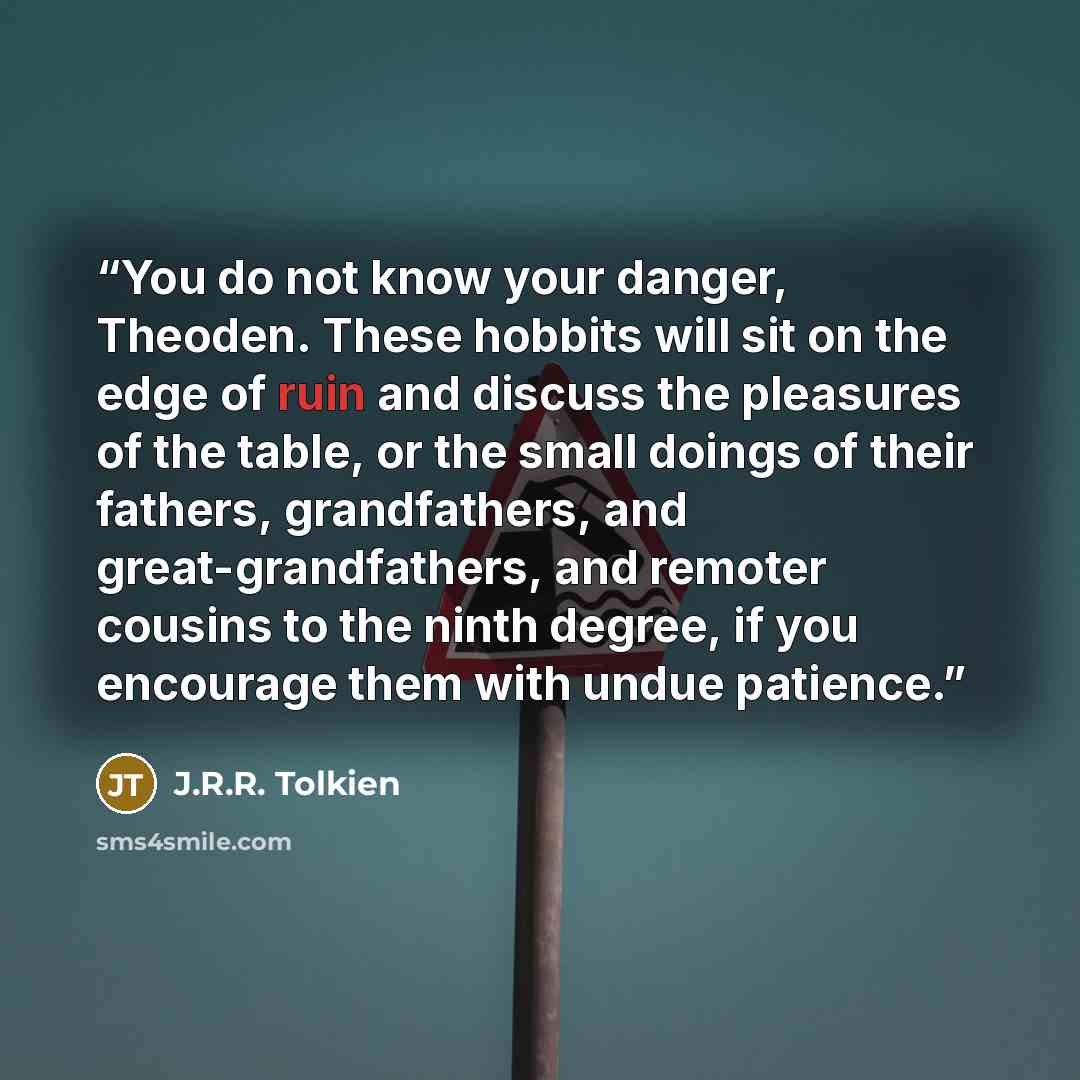 “You do not know your danger, Theoden. These hobbits will sit on the edge of ruin and discuss the pleasures of the table, or the small doings of their fathers, grandfathers, and great-grandfathers, and remoter cousins to the ninth degree, if you encourage them with undue patience.” quote by J.R.R. Tolkien