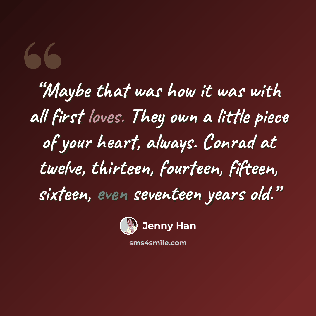 “Maybe that was how it was with all first loves. They own a little piece of your heart, always. Conrad at twelve, thirteen, fourteen, fifteen, sixteen, even seventeen years old.” quote by Jenny Han