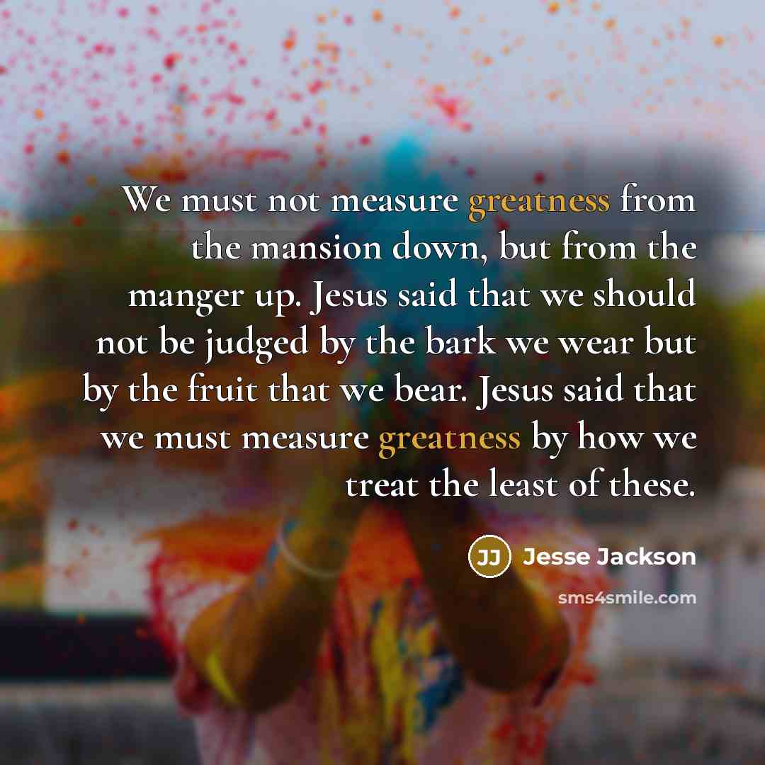 “We must not measure greatness from the mansion down, but from the manger up. Jesus said that we should not be judged by the bark we wear but by the fruit that we bear. Jesus said that we must measure greatness by how we treat the least of these.” quote by Jesse Jackson