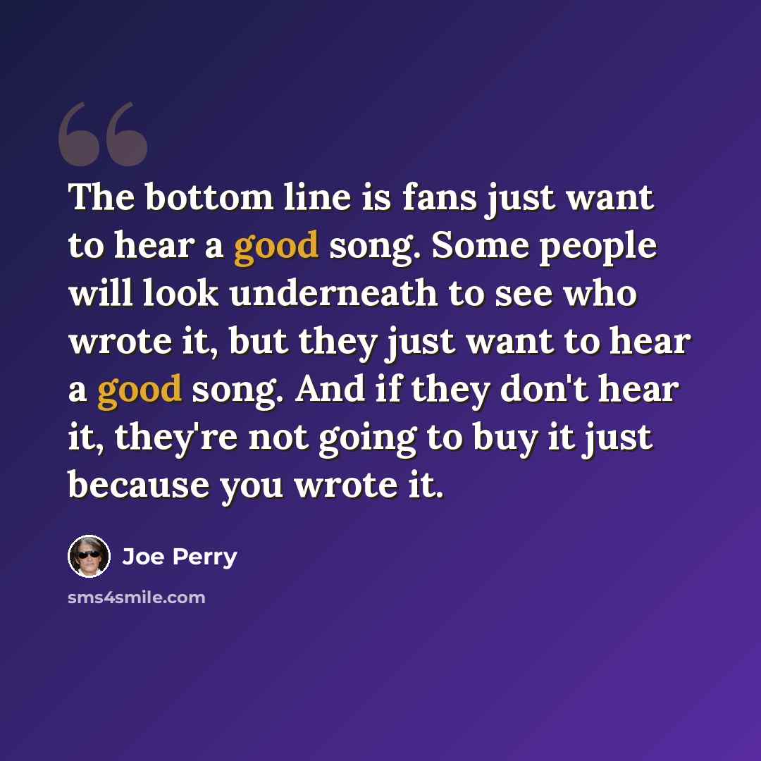 “The bottom line is fans just want to hear a good song. Some people will look underneath to see who wrote it, but they just want to hear a good song. And if they don't hear it, they're not going to buy it just because you wrote it.” quote by Joe Perry