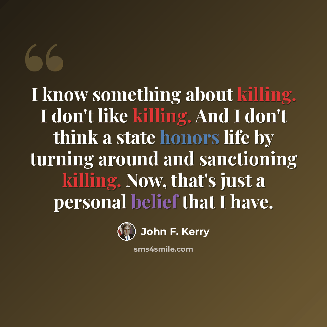 “I know something about killing. I don't like killing. And I don't think a state honors life by turning around and sanctioning killing. Now, that's just a personal belief that I have.” quote by John F. Kerry
