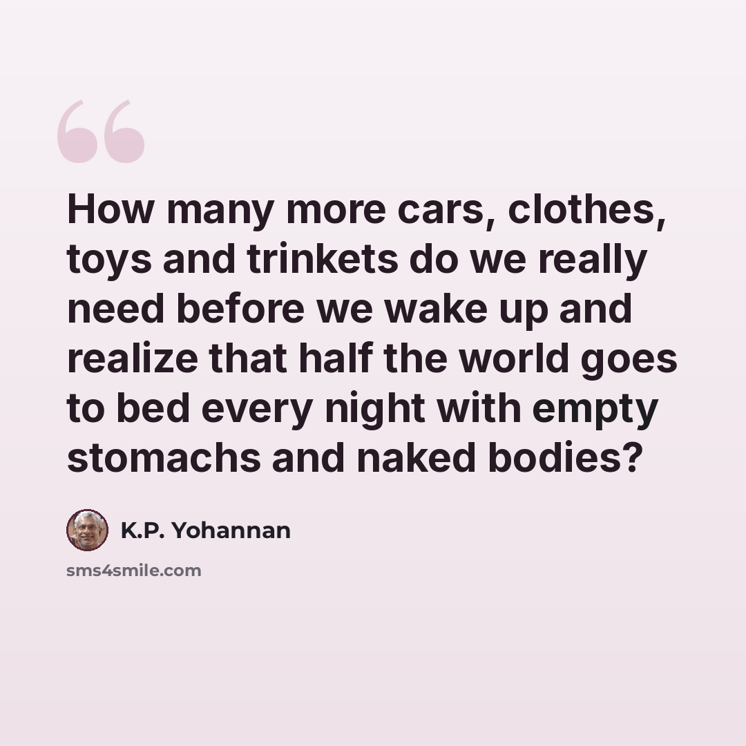 “How many more cars, clothes, toys and trinkets do we really need before we wake up and realize that half the world goes to bed every night with empty stomachs and naked bodies?” quote by K.P. Yohannan