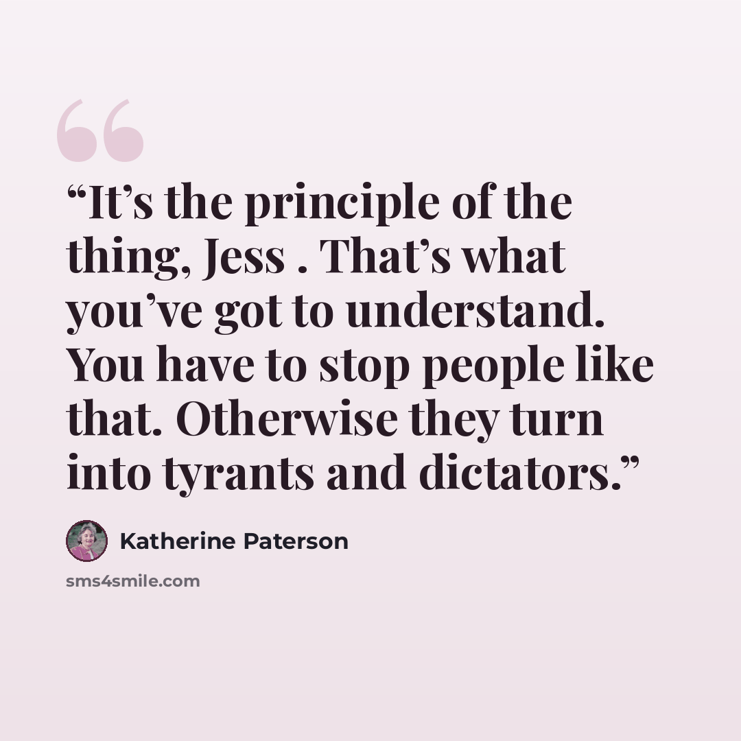 “It’s the principle of the thing, Jess . That’s what you’ve got to understand. You have to stop people like that. Otherwise they turn into tyrants and dictators.” quote by Katherine Paterson