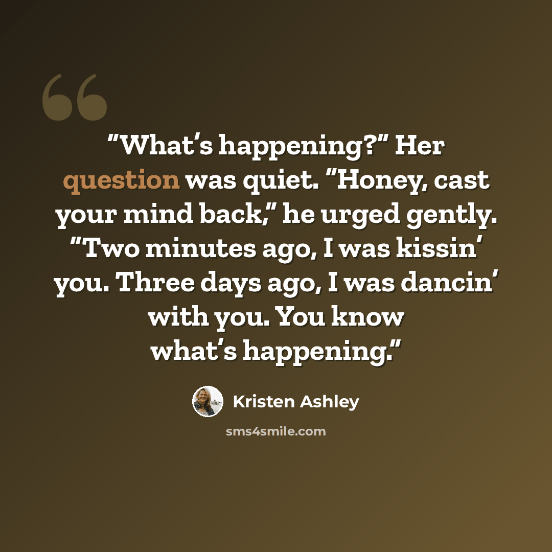 “What’s happening?” Her question was quiet. “Honey, cast your mind back,” he urged gently. “Two minutes ago, I was kissin’ you. Three days ago, I was dancin’ with you. You know what’s happening.” quote by Kristen Ashley