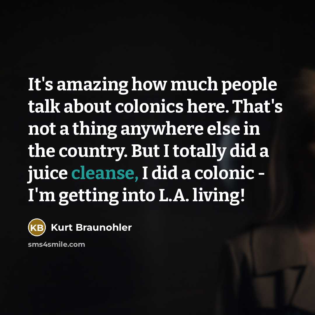 “It's amazing how much people talk about colonics here. That's not a thing anywhere else in the country. But I totally did a juice cleanse, I did a colonic - I'm getting into L.A. living!” quote by Kurt Braunohler