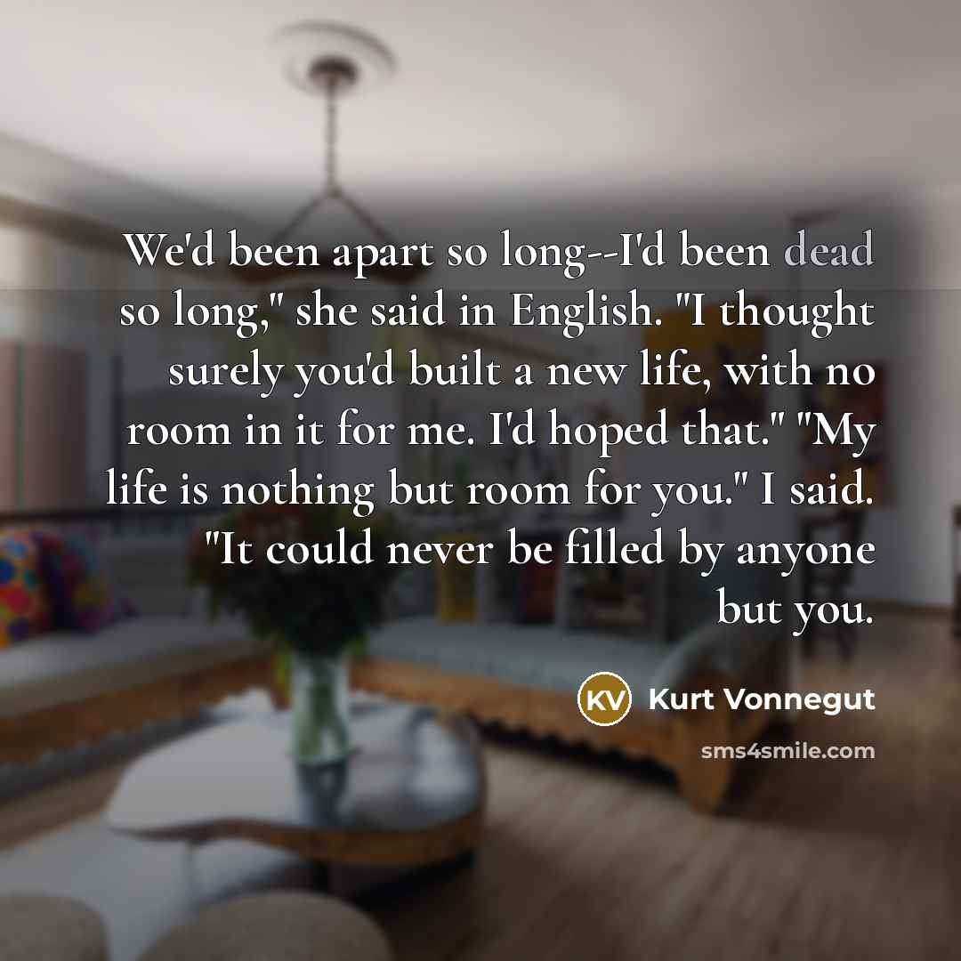 “We'd been apart so long--I'd been dead so long," she said in English. "I thought surely you'd built a new life, with no room in it for me. I'd hoped that." "My life is nothing but room for you." I said. "It could never be filled by anyone but you.” quote by Kurt Vonnegut