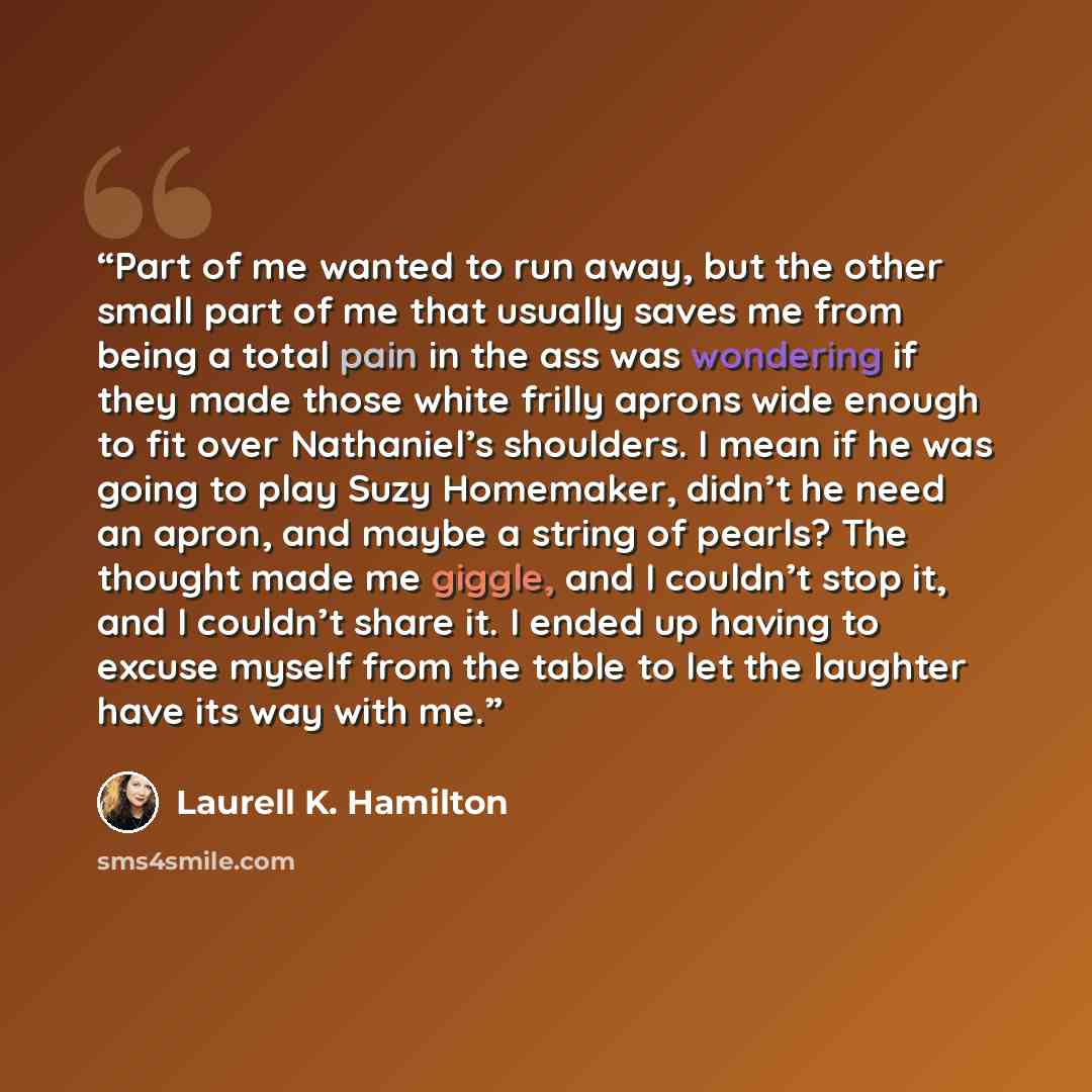 “Part of me wanted to run away, but the other small part of me that usually saves me from being a total pain in the ass was wondering if they made those white frilly aprons wide enough to fit over Nathaniel’s shoulders. I mean if he was going to play Suzy Homemaker, didn’t he need an apron, and…” quote by Laurell K. Hamilton