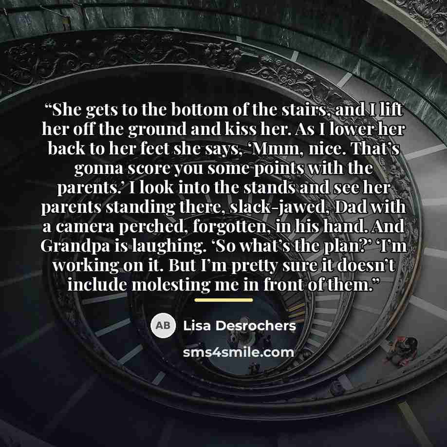 “She gets to the bottom of the stairs, and I lift her off the ground and kiss her. As I lower her back to her feet she says, ‘Mmm, nice. That’s gonna score you some points with the parents.’ I look into the stands and see her parents standing there, slack-jawed, Dad with a camera perched…” quote by Lisa Desrochers