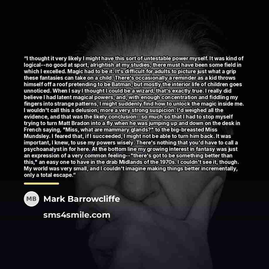 “I thought it very likely I might have this sort of untestable power myself. It was kind of logical--no good at sport, alrightish at my studies, there must have been some field in which I excelled. Magic had to be it. It's difficult for adults to picture just what a grip these fantasies can take on…” quote by Mark Barrowcliffe