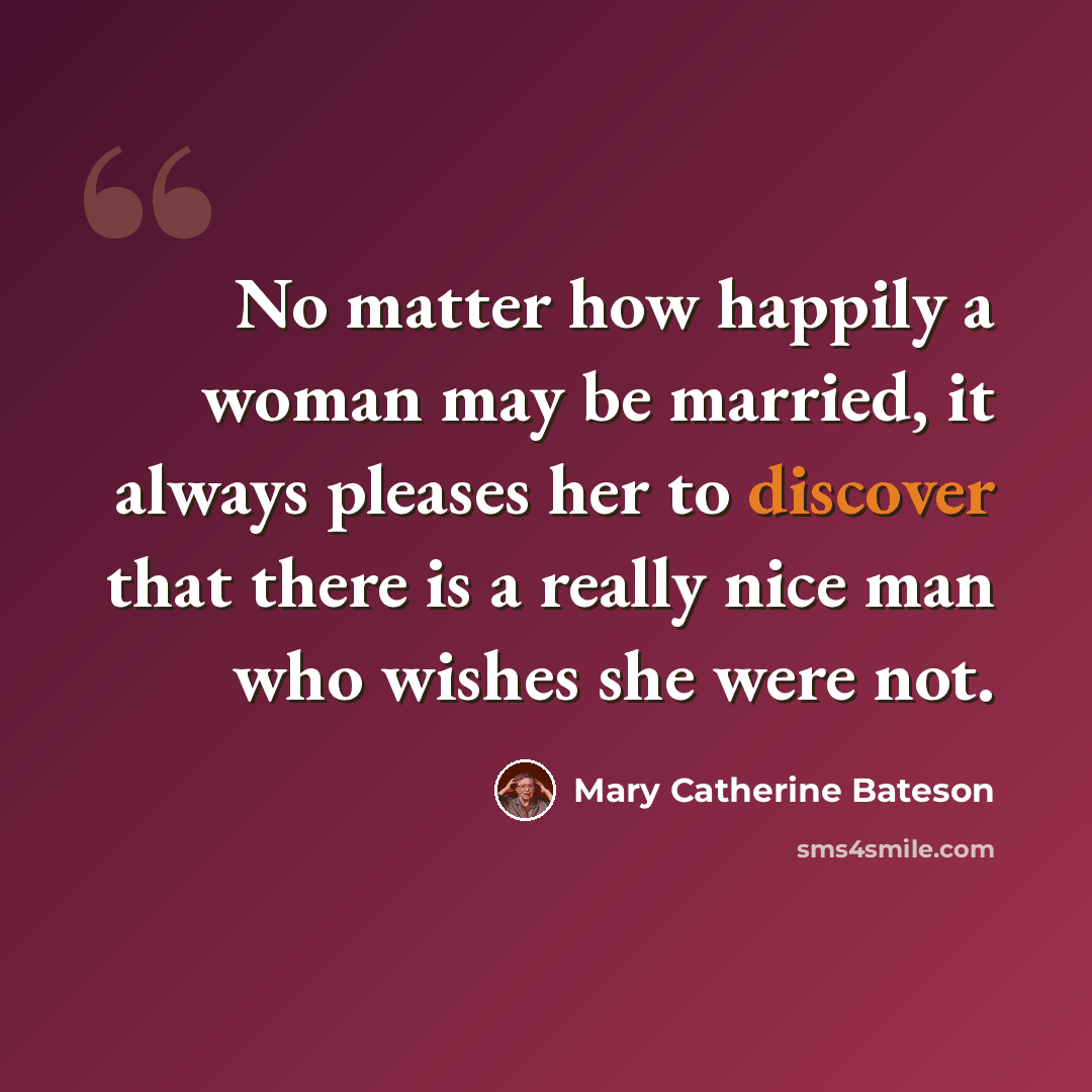 “No matter how happily a woman may be married, it always pleases her to discover that there is a really nice man who wishes she were not.” quote by Mary Catherine Bateson
