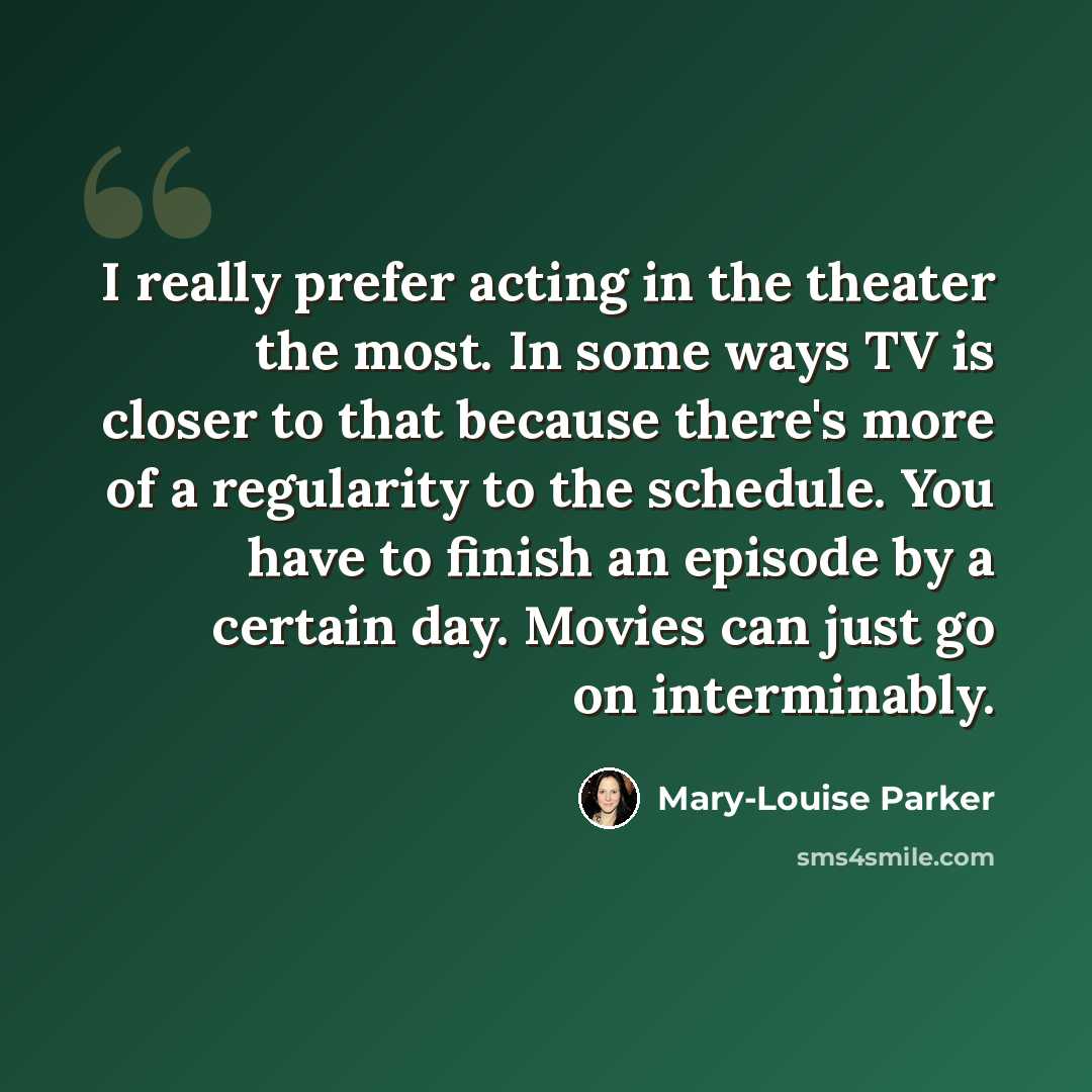 “I really prefer acting in the theater the most. In some ways TV is closer to that because there's more of a regularity to the schedule. You have to finish an episode by a certain day. Movies can just go on interminably.” quote by Mary-Louise Parker