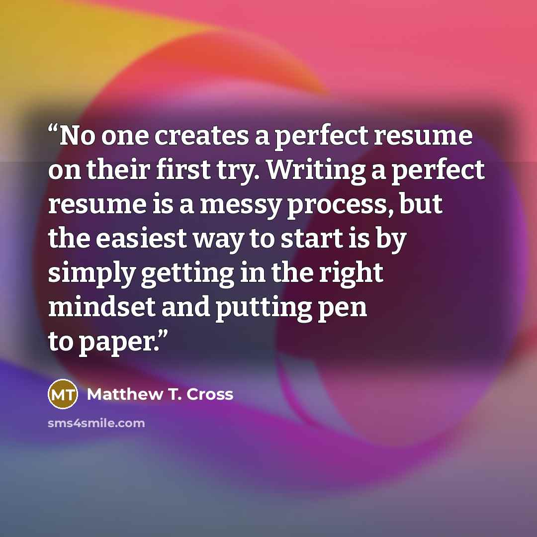 “No one creates a perfect resume on their first try. Writing a perfect resume is a messy process, but the easiest way to start is by simply getting in the right mindset and putting pen to paper.” quote by Matthew T. Cross