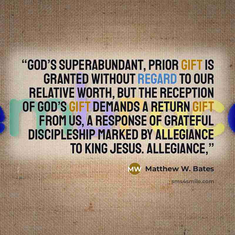 “God’s superabundant, prior gift is granted without regard to our relative worth, but the reception of God’s gift demands a return gift from us, a response of grateful discipleship marked by allegiance to King Jesus. Allegiance,” quote by Matthew W. Bates