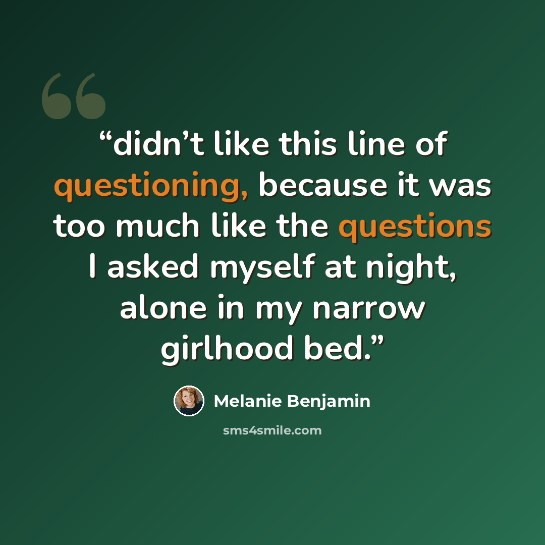 “didn’t like this line of questioning, because it was too much like the questions I asked myself at night, alone in my narrow girlhood bed.” quote by Melanie Benjamin