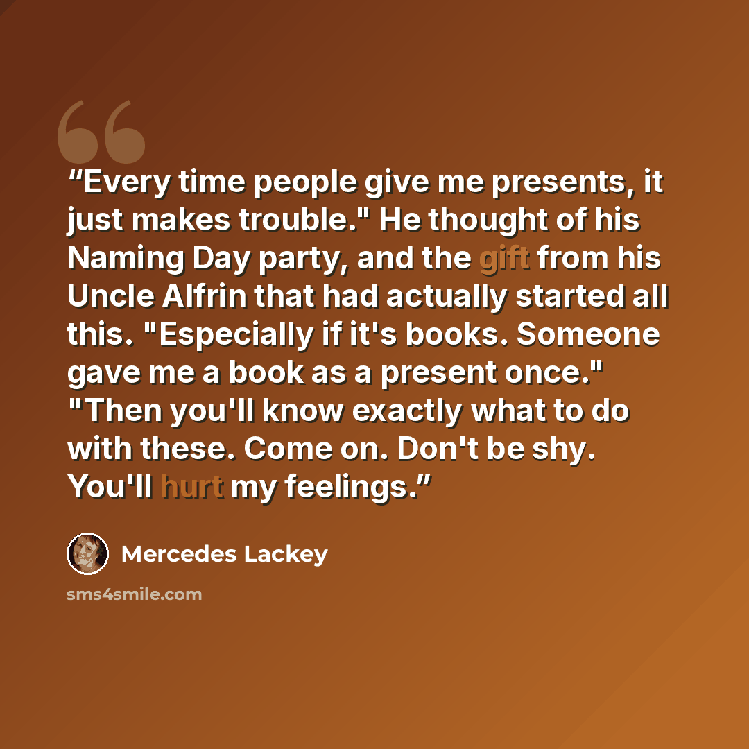 “Every time people give me presents, it just makes trouble." He thought of his Naming Day party, and the gift from his Uncle Alfrin that had actually started all this. "Especially if it's books. Someone gave me a book as a present once." "Then you'll know exactly what to do with these. Come on…” quote by Mercedes Lackey