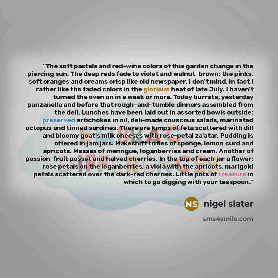 “The soft pastels and red-wine colors of this garden change in the piercing sun. The deep reds fade to violet and walnut-brown; the pinks, soft oranges and creams crisp like old newspaper. I don't mind, in fact I rather like the faded colors in the glorious heat of late July. I haven't turned the…” quote by Nigel Slater