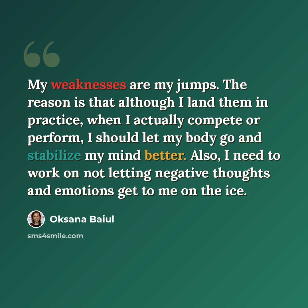 “My weaknesses are my jumps. The reason is that although I land them in practice, when I actually compete or perform, I should let my body go and stabilize my mind better. Also, I need to work on not letting negative thoughts and emotions get to me on the ice.” quote by Oksana Baiul