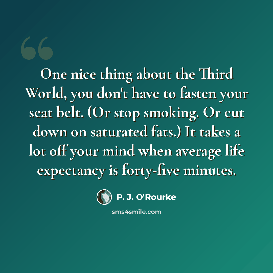 “One nice thing about the Third World, you don't have to fasten your seat belt. (Or stop smoking. Or cut down on saturated fats.) It takes a lot off your mind when average life expectancy is forty-five minutes.” quote by P. J. O'Rourke