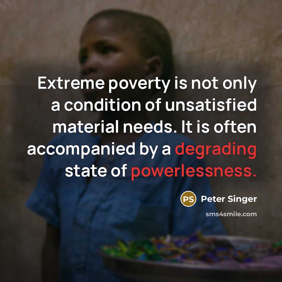 “Extreme poverty is not only a condition of unsatisfied material needs. It is often accompanied by a degrading state of powerlessness.” quote by Peter Singer