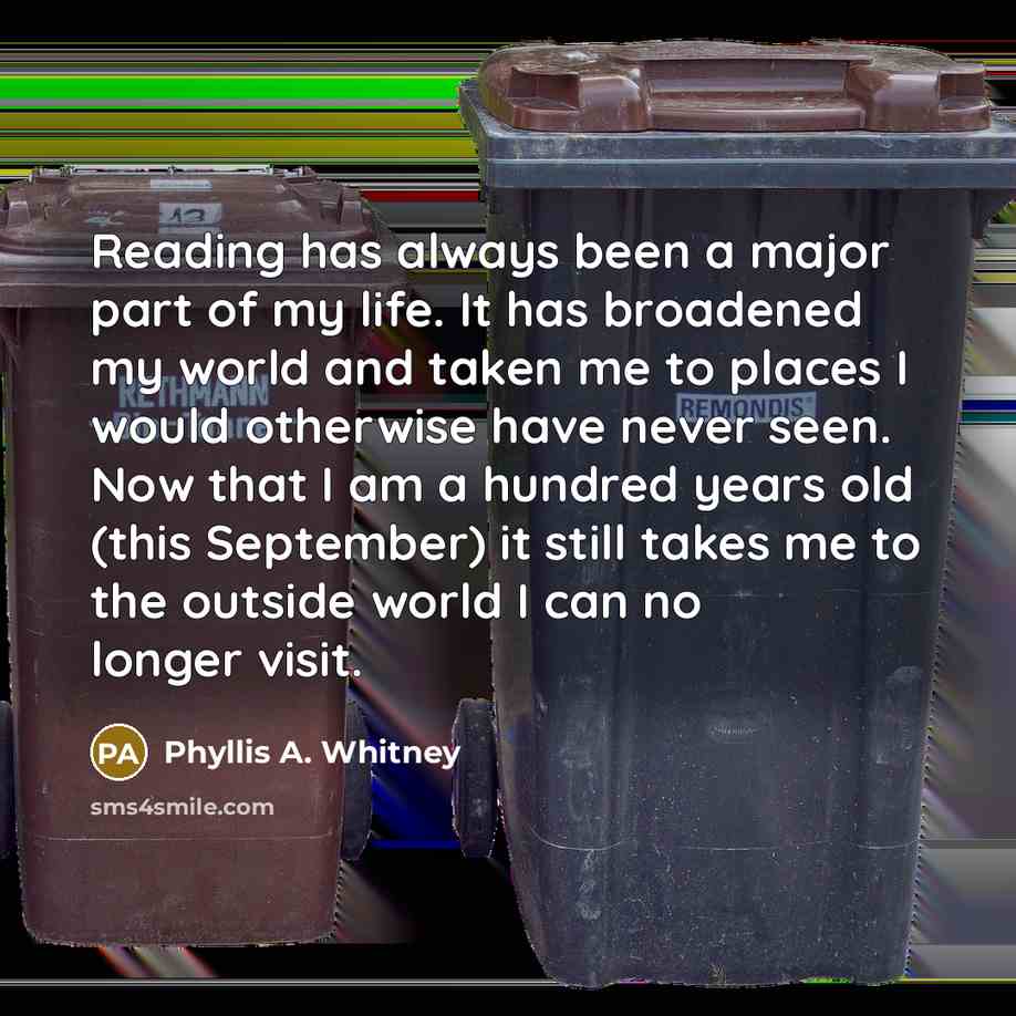 “Reading has always been a major part of my life. It has broadened my world and taken me to places I would otherwise have never seen. Now that I am a hundred years old (this September) it still takes me to the outside world I can no longer visit.” quote by Phyllis A. Whitney