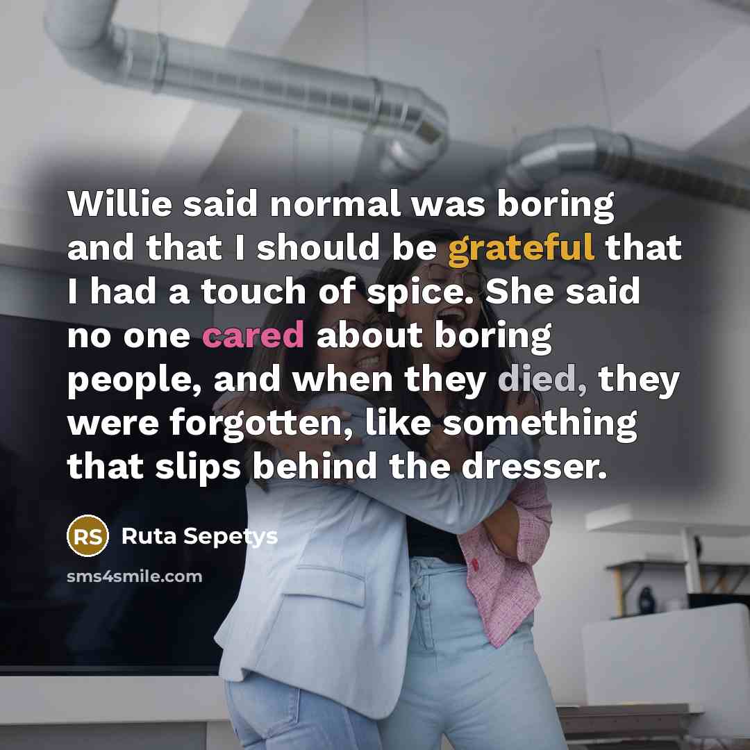 “Willie said normal was boring and that I should be grateful that I had a touch of spice. She said no one cared about boring people, and when they died, they were forgotten, like something that slips behind the dresser.” quote by Ruta Sepetys