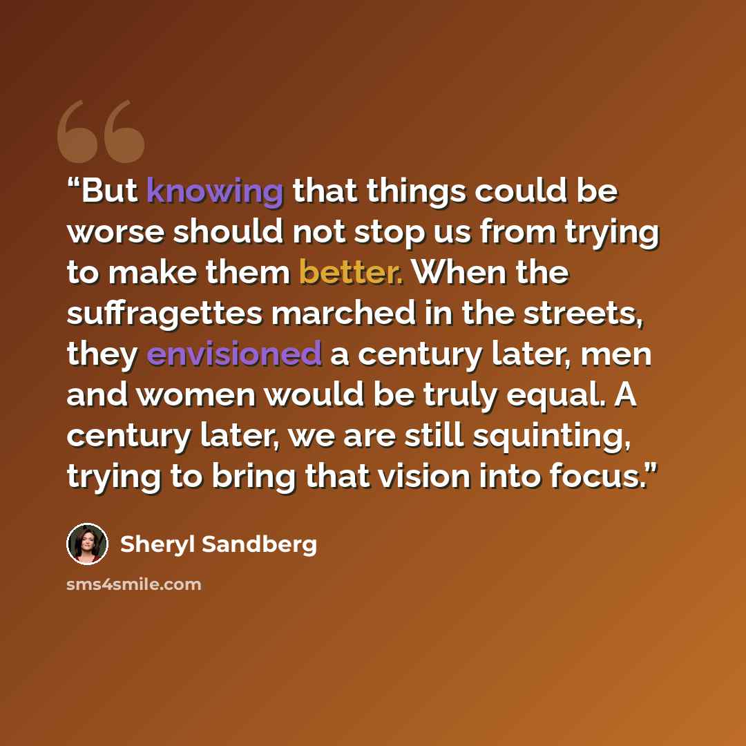 “But knowing that things could be worse should not stop us from trying to make them better. When the suffragettes marched in the streets, they envisioned a century later, men and women would be truly equal. A century later, we are still squinting, trying to bring that vision into focus.” quote by Sheryl Sandberg