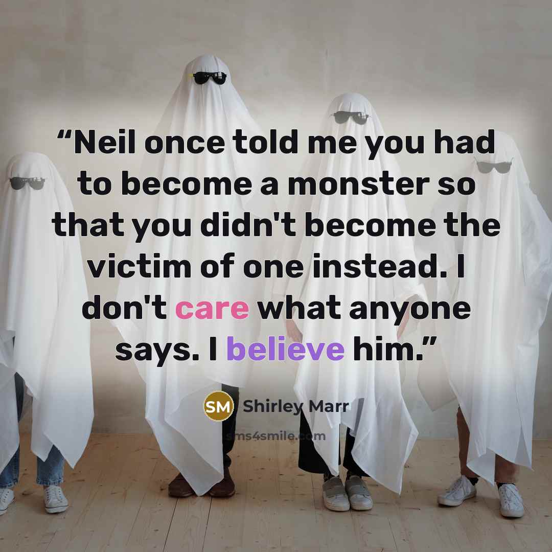 “Neil once told me you had to become a monster so that you didn't become the victim of one instead. I don't care what anyone says. I believe him.” quote by Shirley Marr