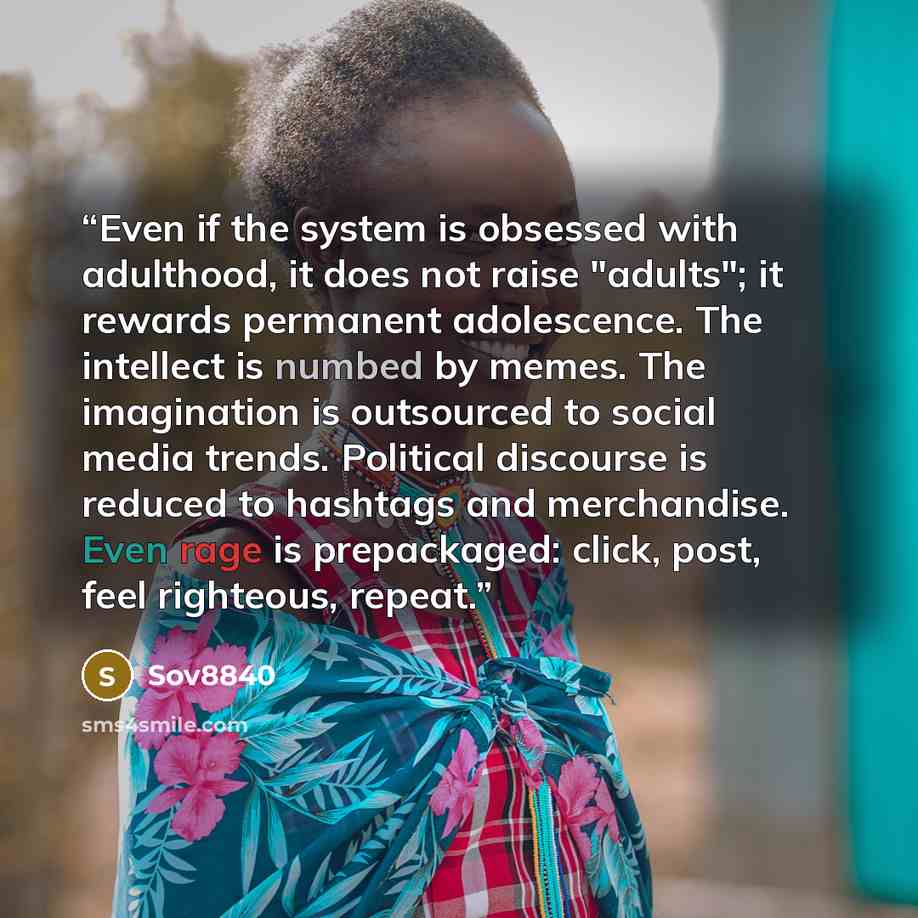 “Even if the system is obsessed with adulthood, it does not raise "adults"; it rewards permanent adolescence. The intellect is numbed by memes. The imagination is outsourced to social media trends. Political discourse is reduced to hashtags and merchandise. Even rage is prepackaged: click, post…” quote by Sov8840