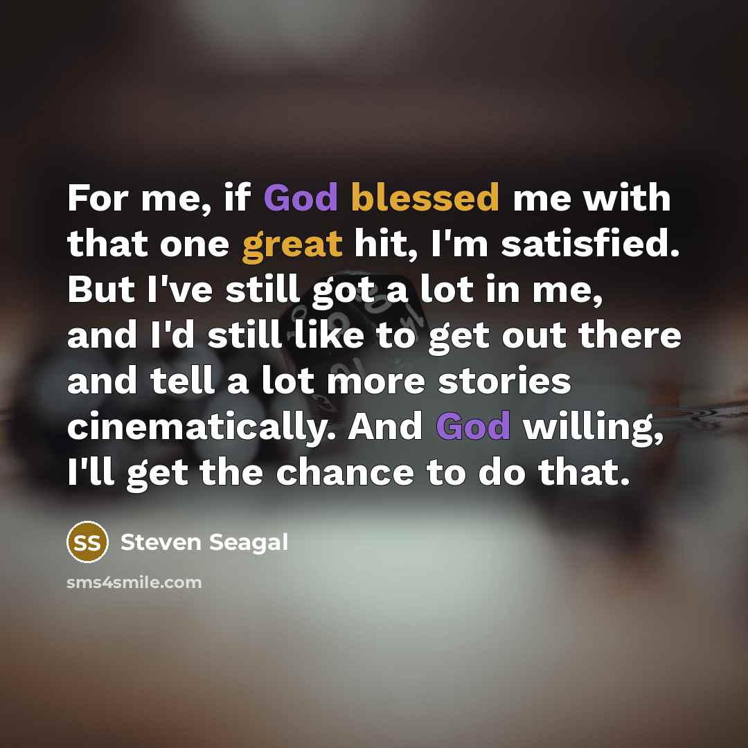“For me, if God blessed me with that one great hit, I'm satisfied. But I've still got a lot in me, and I'd still like to get out there and tell a lot more stories cinematically. And God willing, I'll get the chance to do that.” quote by Steven Seagal