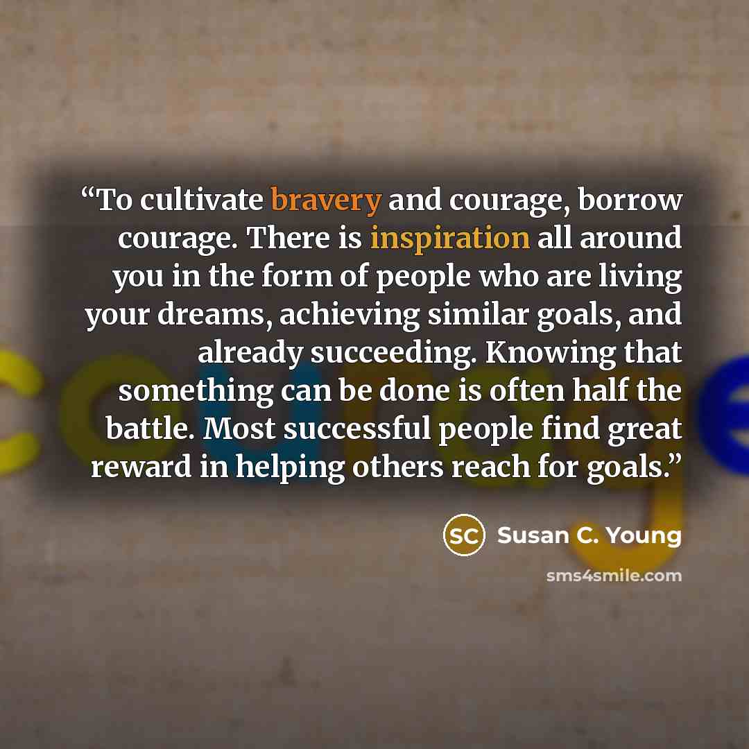“To cultivate bravery and courage, borrow courage. There is inspiration all around you in the form of people who are living your dreams, achieving similar goals, and already succeeding. Knowing that something can be done is often half the battle. Most successful people find great reward in helping…” quote by Susan C. Young