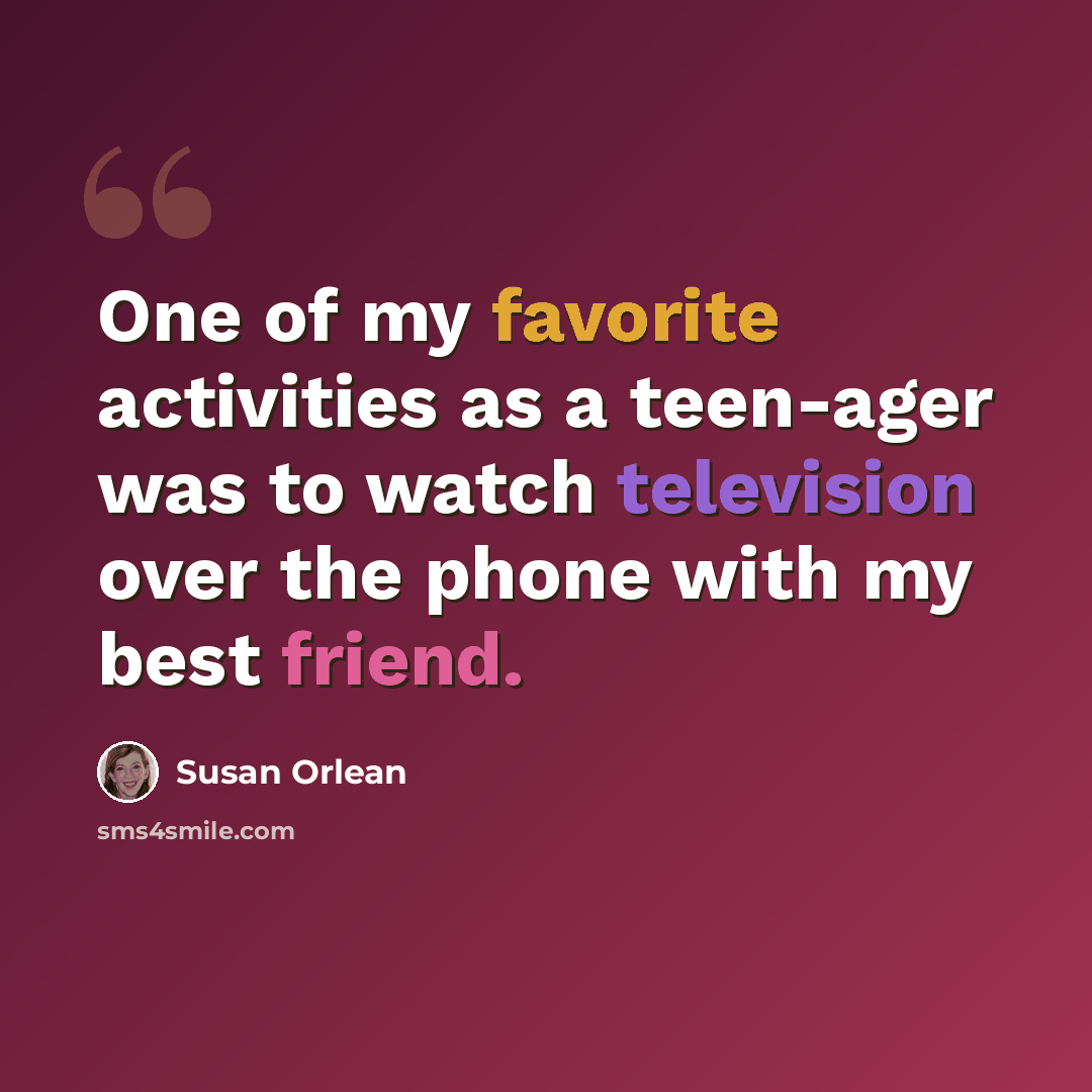 “One of my favorite activities as a teen-ager was to watch television over the phone with my best friend.” quote by Susan Orlean