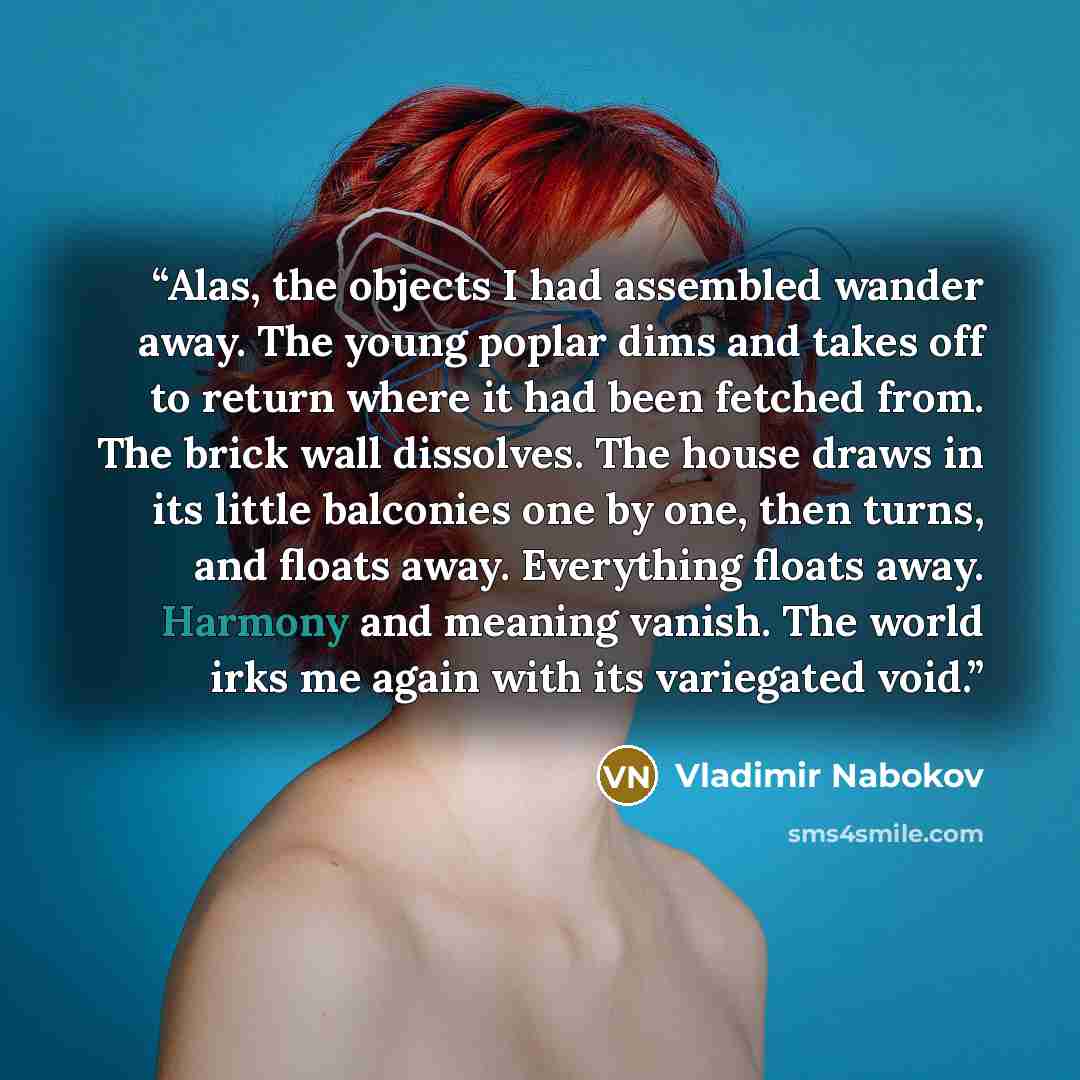 “Alas, the objects I had assembled wander away. The young poplar dims and takes off to return where it had been fetched from. The brick wall dissolves. The house draws in its little balconies one by one, then turns, and floats away. Everything floats away. Harmony and meaning vanish. The world irks…” quote by Vladimir Nabokov