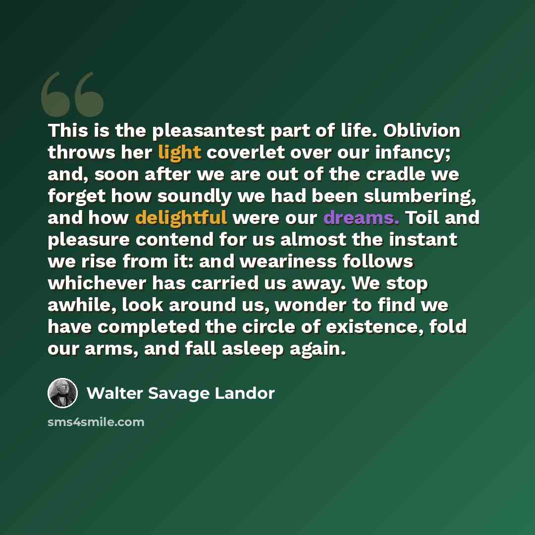 “This is the pleasantest part of life. Oblivion throws her light coverlet over our infancy; and, soon after we are out of the cradle we forget how soundly we had been slumbering, and how delightful were our dreams. Toil and pleasure contend for us almost the instant we rise from it: and weariness…” quote by Walter Savage Landor