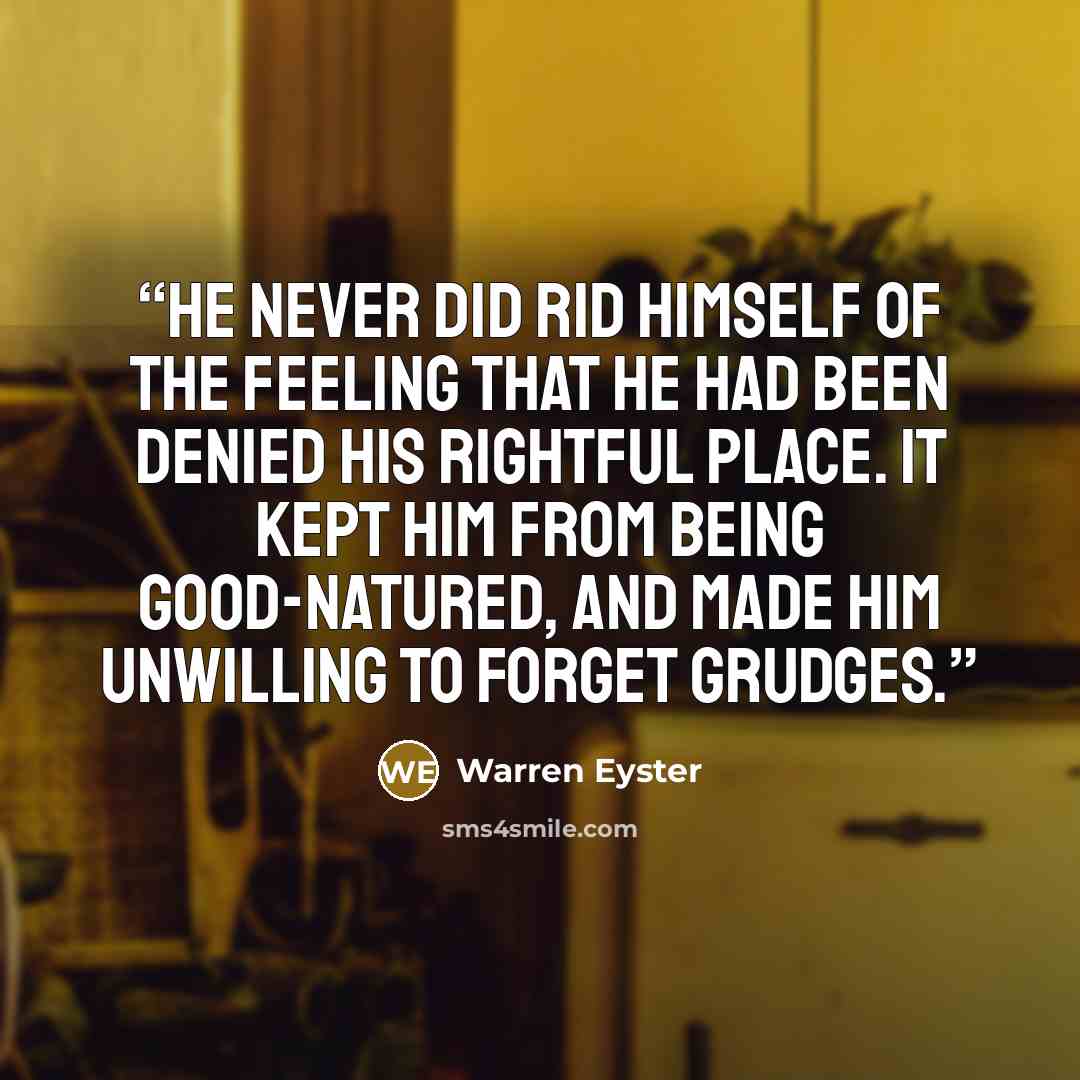 “He never did rid himself of the feeling that he had been denied his rightful place. It kept him from being good-natured, and made him unwilling to forget grudges.” quote by Warren Eyster