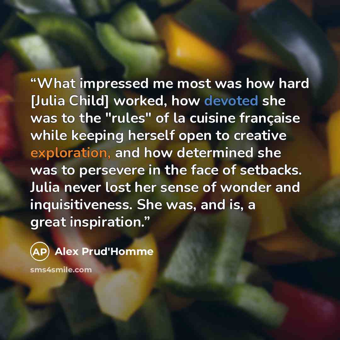 “What impressed me most was how hard [Julia Child] worked, how devoted she was to the "rules" of la cuisine française while keeping herself open to creative exploration, and how determined she was to persevere in the face of setbacks. Julia never lost her sense of wonder and inquisitiveness. She…” quote by Alex Prud'Homme