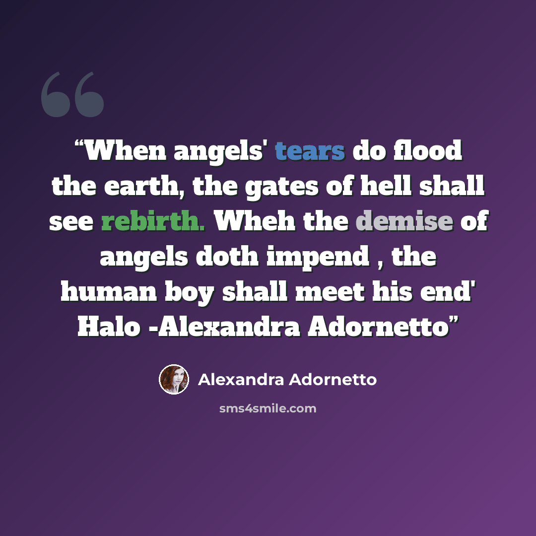 “When angels' tears do flood the earth, the gates of hell shall see rebirth. Wheh the demise of angels doth impend , the human boy shall meet his end' Halo -Alexandra Adornetto” quote by Alexandra Adornetto
