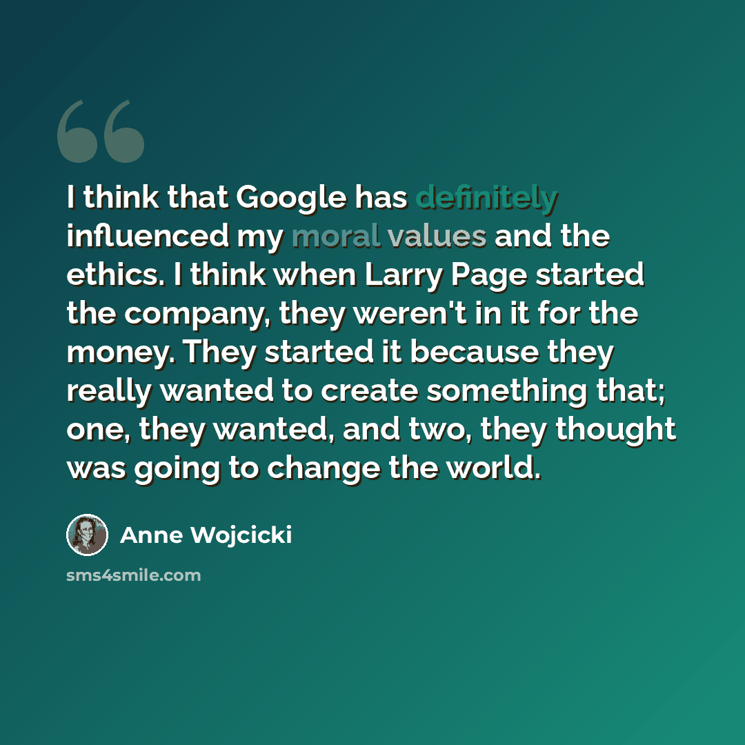 “I think that Google has definitely influenced my moral values and the ethics. I think when Larry Page started the company, they weren't in it for the money. They started it because they really wanted to create something that; one, they wanted, and two, they thought was going to change the world.” quote by Anne Wojcicki