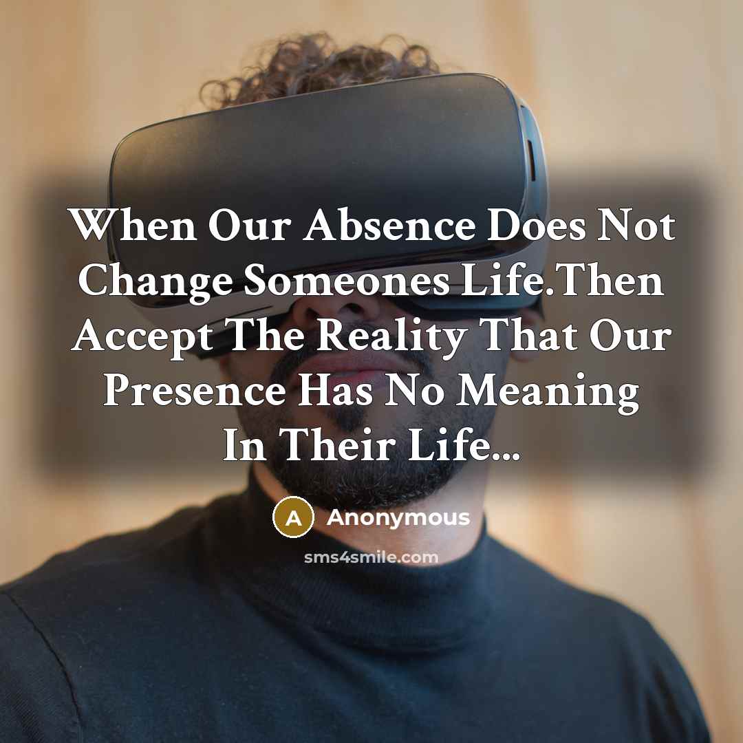 “When Our Absence Does Not Change Someones Life.Then Accept The Reality That Our Presence Has No Meaning In Their Life...” quote by Anonymous