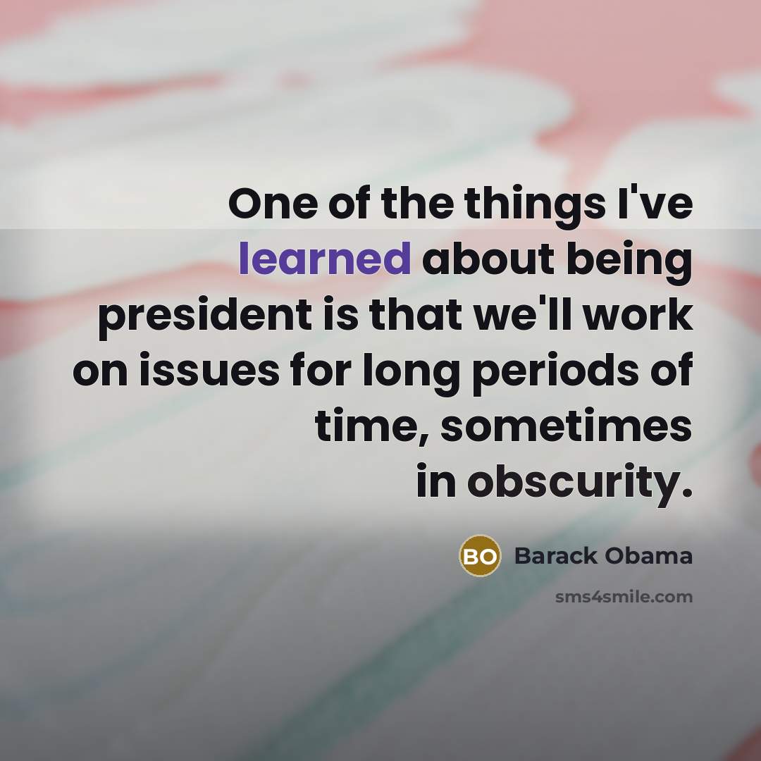 “One of the things I've learned about being president is that we'll work on issues for long periods of time, sometimes in obscurity.” quote by Barack Obama