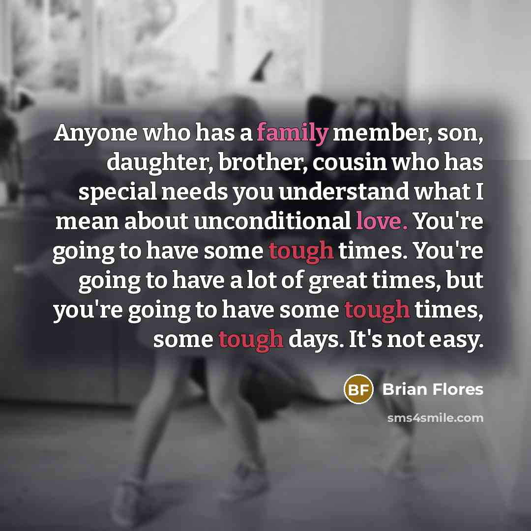 “Anyone who has a family member, son, daughter, brother, cousin who has special needs you understand what I mean about unconditional love. You're going to have some tough times. You're going to have a lot of great times, but you're going to have some tough times, some tough days. It's not easy.” quote by Brian Flores
