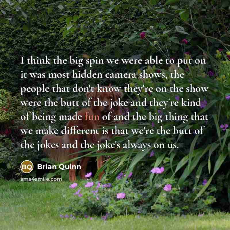 “I think the big spin we were able to put on it was most hidden camera shows, the people that don't know they're on the show were the butt of the joke and they're kind of being made fun of and the big thing that we make different is that we're the butt of the jokes and the joke's always on us.” quote by Brian Quinn