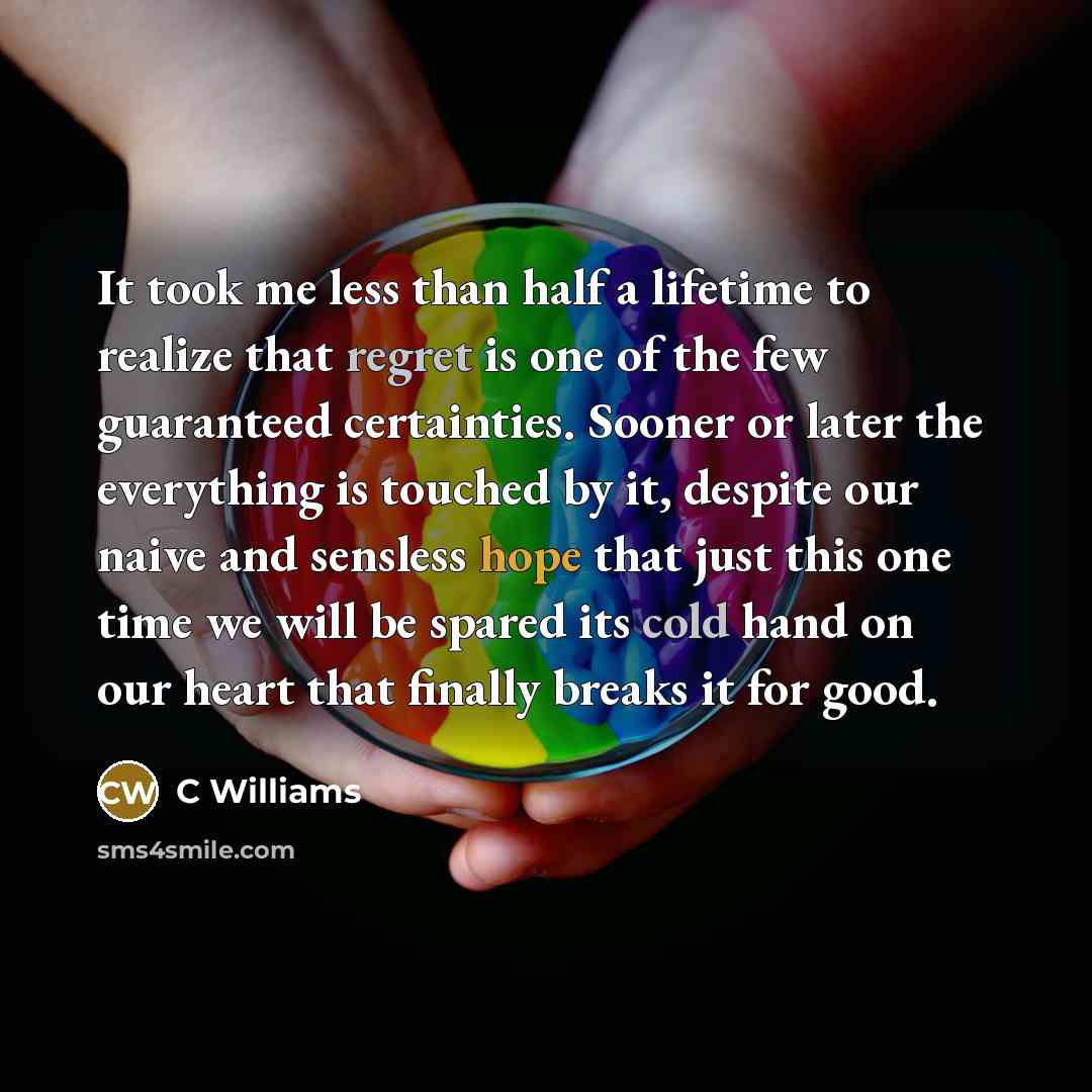 “It took me less than half a lifetime to realize that regret is one of the few guaranteed certainties. Sooner or later the everything is touched by it, despite our naive and sensless hope that just this one time we will be spared its cold hand on our heart that finally breaks it for good.” quote by C Williams
